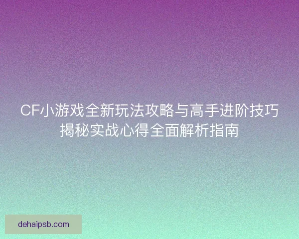 CF小游戏全新玩法攻略与高手进阶技巧揭秘实战心得全面解析指南