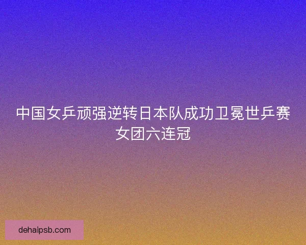 中国女乒顽强逆转日本队成功卫冕世乒赛女团六连冠
