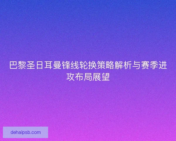 巴黎圣日耳曼锋线轮换策略解析与赛季进攻布局展望