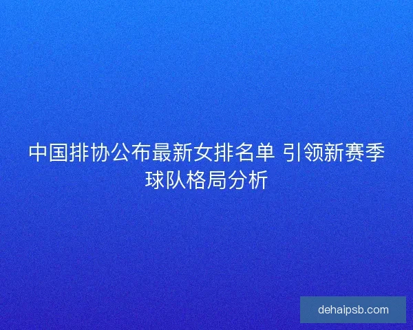 中国排协公布最新女排名单 引领新赛季球队格局分析