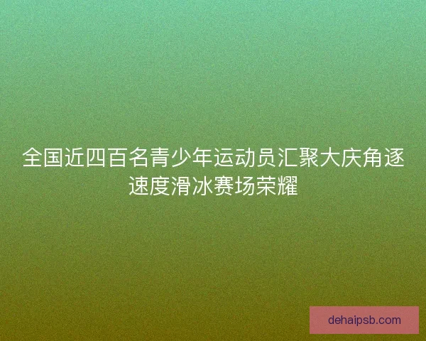 全国近四百名青少年运动员汇聚大庆角逐速度滑冰赛场荣耀