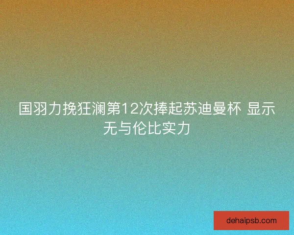 国羽力挽狂澜第12次捧起苏迪曼杯 显示无与伦比实力